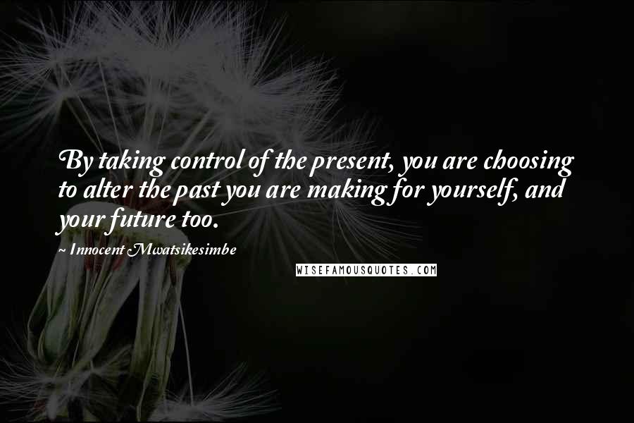 Innocent Mwatsikesimbe Quotes: By taking control of the present, you are choosing to alter the past you are making for yourself, and your future too.