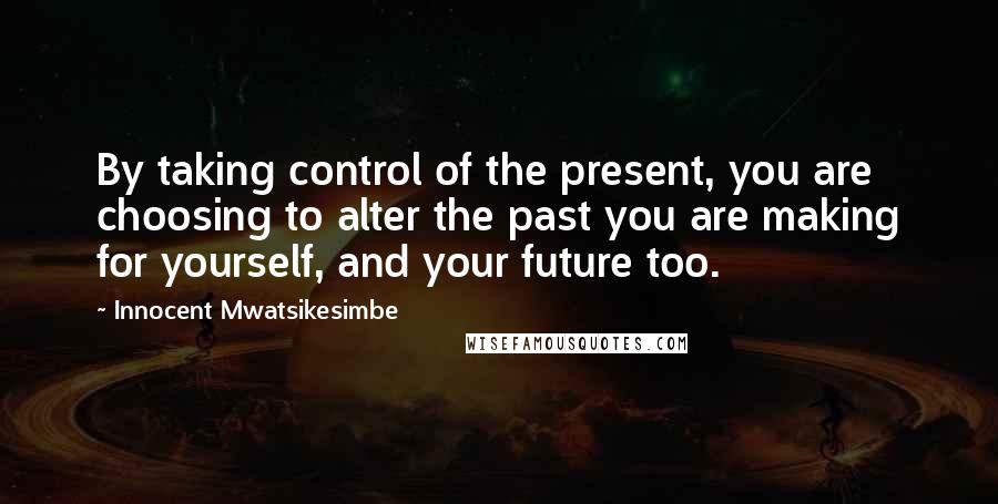 Innocent Mwatsikesimbe Quotes: By taking control of the present, you are choosing to alter the past you are making for yourself, and your future too.