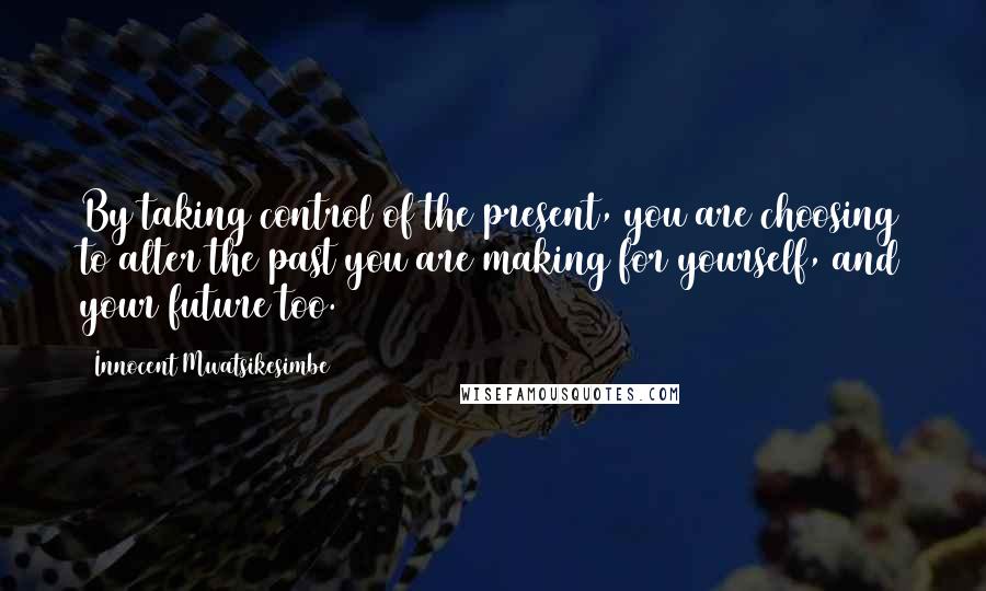 Innocent Mwatsikesimbe Quotes: By taking control of the present, you are choosing to alter the past you are making for yourself, and your future too.