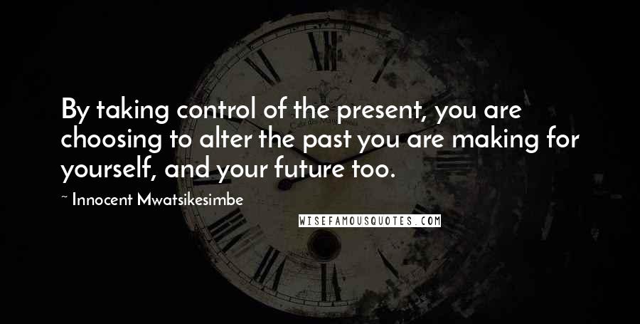 Innocent Mwatsikesimbe Quotes: By taking control of the present, you are choosing to alter the past you are making for yourself, and your future too.