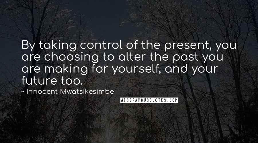 Innocent Mwatsikesimbe Quotes: By taking control of the present, you are choosing to alter the past you are making for yourself, and your future too.