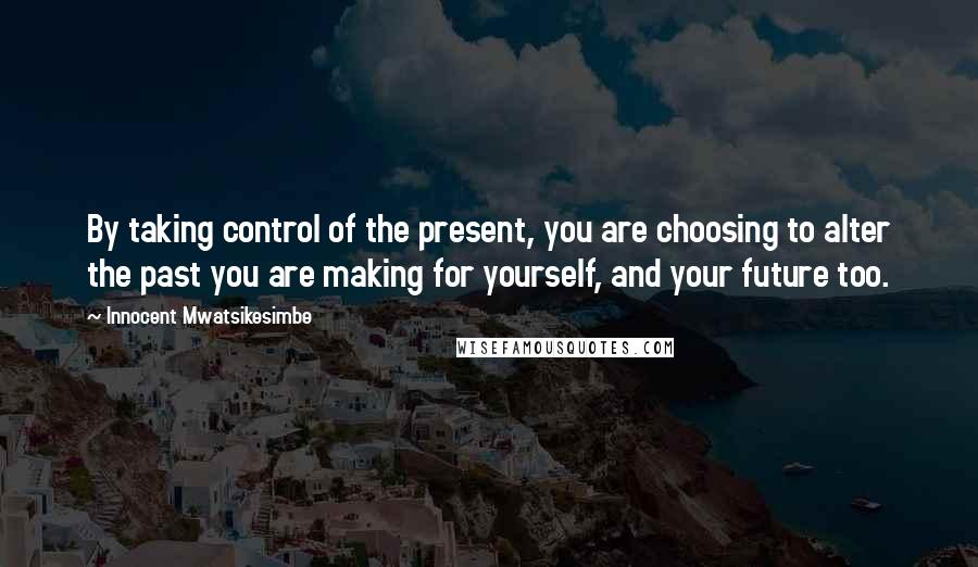 Innocent Mwatsikesimbe Quotes: By taking control of the present, you are choosing to alter the past you are making for yourself, and your future too.
