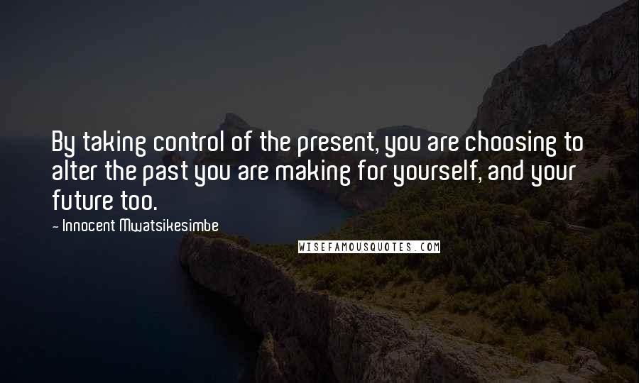 Innocent Mwatsikesimbe Quotes: By taking control of the present, you are choosing to alter the past you are making for yourself, and your future too.