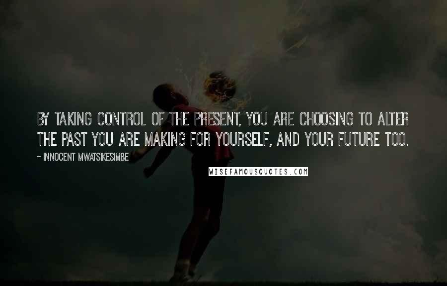 Innocent Mwatsikesimbe Quotes: By taking control of the present, you are choosing to alter the past you are making for yourself, and your future too.