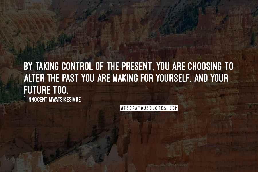 Innocent Mwatsikesimbe Quotes: By taking control of the present, you are choosing to alter the past you are making for yourself, and your future too.