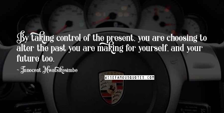 Innocent Mwatsikesimbe Quotes: By taking control of the present, you are choosing to alter the past you are making for yourself, and your future too.