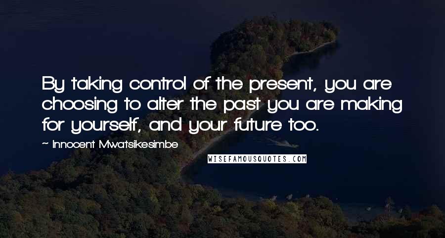 Innocent Mwatsikesimbe Quotes: By taking control of the present, you are choosing to alter the past you are making for yourself, and your future too.