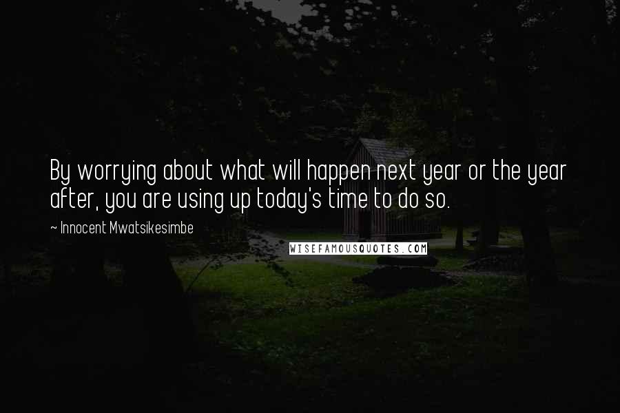 Innocent Mwatsikesimbe Quotes: By worrying about what will happen next year or the year after, you are using up today's time to do so.