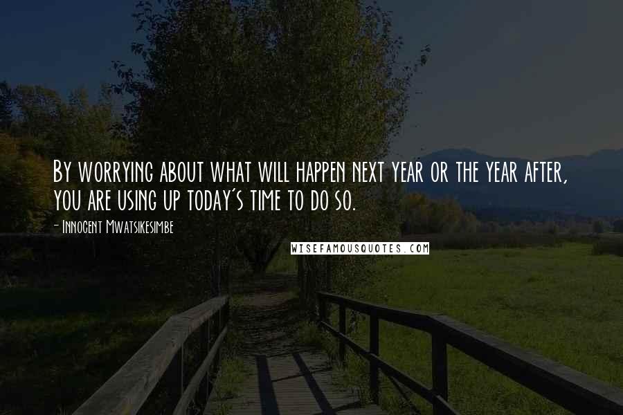 Innocent Mwatsikesimbe Quotes: By worrying about what will happen next year or the year after, you are using up today's time to do so.