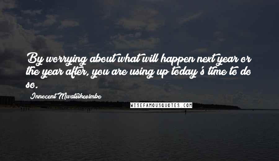 Innocent Mwatsikesimbe Quotes: By worrying about what will happen next year or the year after, you are using up today's time to do so.