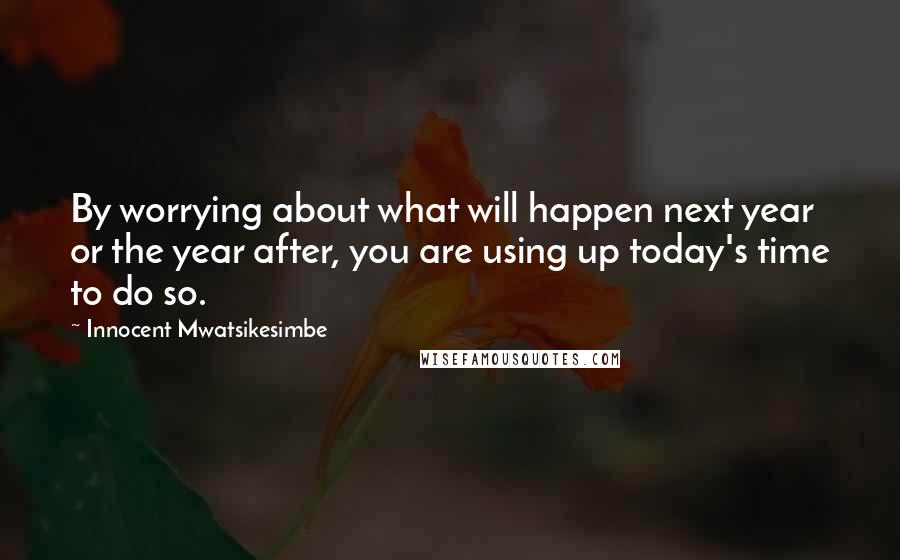 Innocent Mwatsikesimbe Quotes: By worrying about what will happen next year or the year after, you are using up today's time to do so.