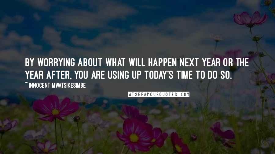 Innocent Mwatsikesimbe Quotes: By worrying about what will happen next year or the year after, you are using up today's time to do so.