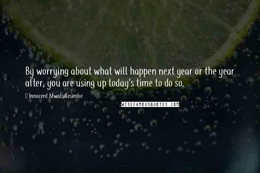 Innocent Mwatsikesimbe Quotes: By worrying about what will happen next year or the year after, you are using up today's time to do so.