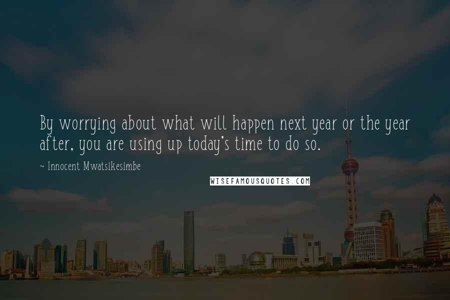 Innocent Mwatsikesimbe Quotes: By worrying about what will happen next year or the year after, you are using up today's time to do so.