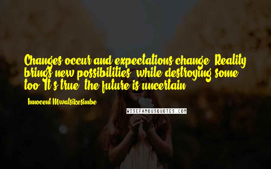 Innocent Mwatsikesimbe Quotes: Changes occur and expectations change. Reality brings new possibilities, while destroying some too. It's true: the future is uncertain.