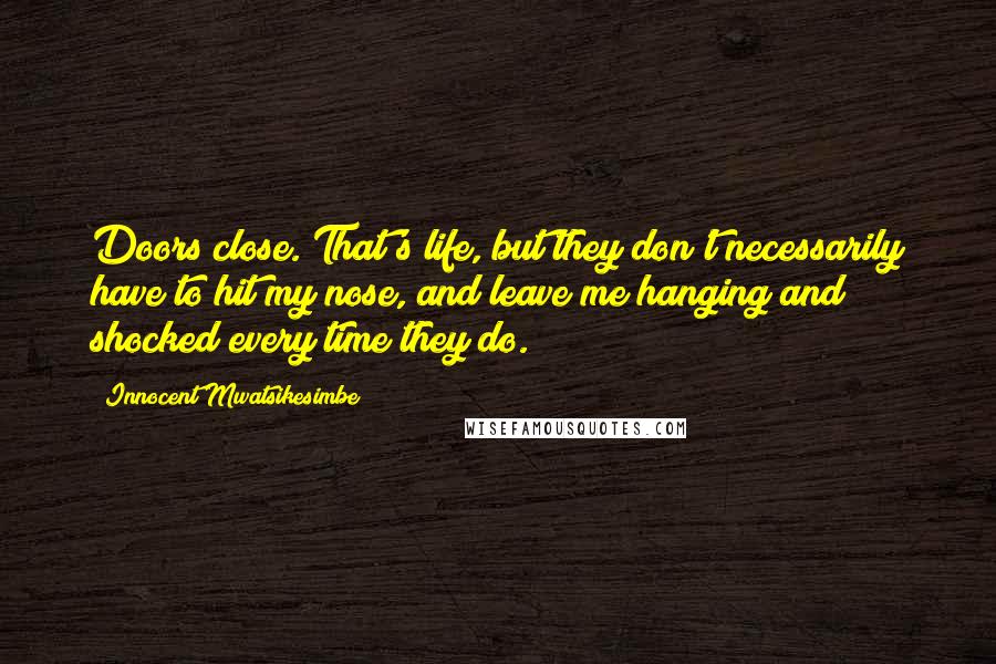 Innocent Mwatsikesimbe Quotes: Doors close. That's life, but they don't necessarily have to hit my nose, and leave me hanging and shocked every time they do.