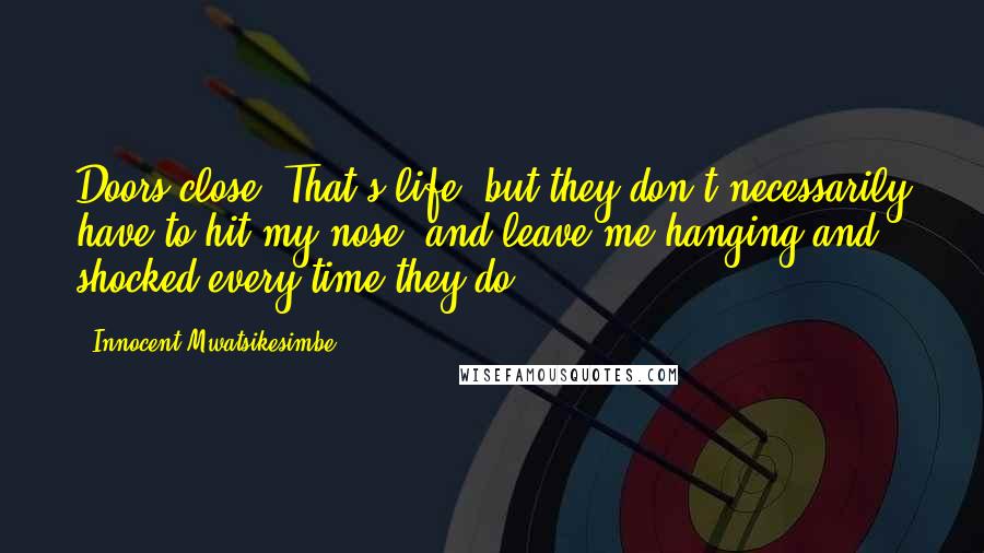 Innocent Mwatsikesimbe Quotes: Doors close. That's life, but they don't necessarily have to hit my nose, and leave me hanging and shocked every time they do.