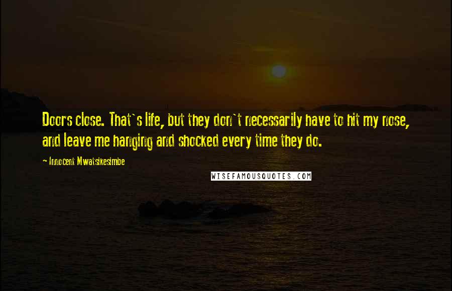 Innocent Mwatsikesimbe Quotes: Doors close. That's life, but they don't necessarily have to hit my nose, and leave me hanging and shocked every time they do.