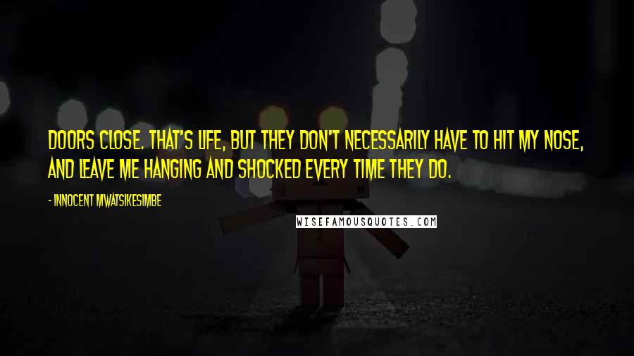 Innocent Mwatsikesimbe Quotes: Doors close. That's life, but they don't necessarily have to hit my nose, and leave me hanging and shocked every time they do.