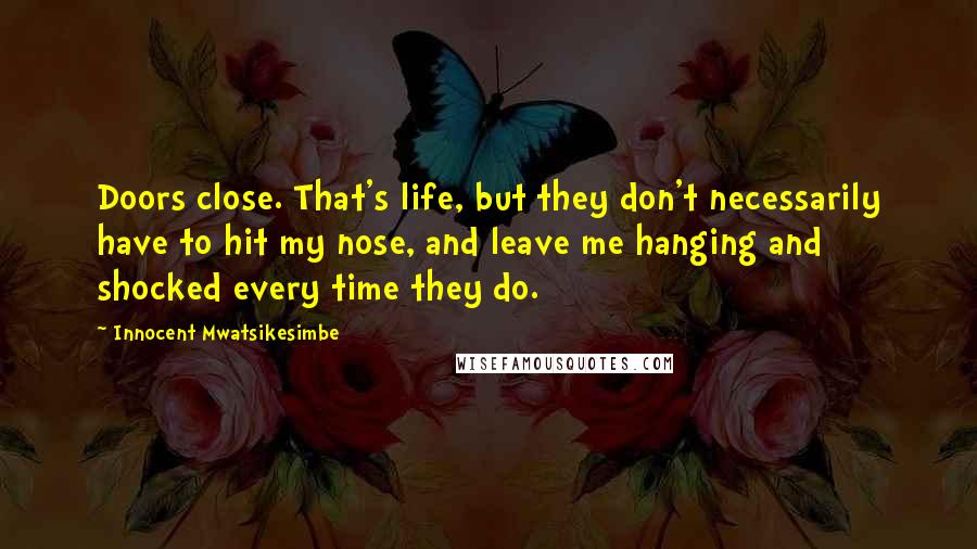 Innocent Mwatsikesimbe Quotes: Doors close. That's life, but they don't necessarily have to hit my nose, and leave me hanging and shocked every time they do.