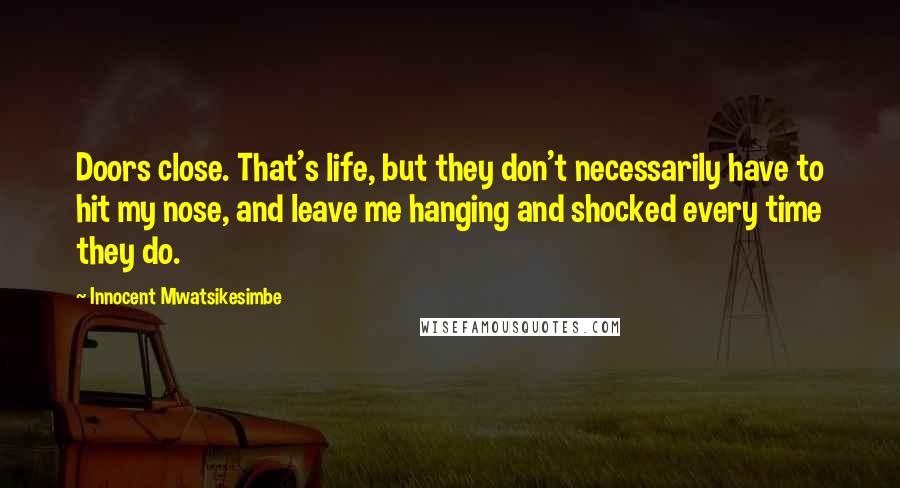 Innocent Mwatsikesimbe Quotes: Doors close. That's life, but they don't necessarily have to hit my nose, and leave me hanging and shocked every time they do.