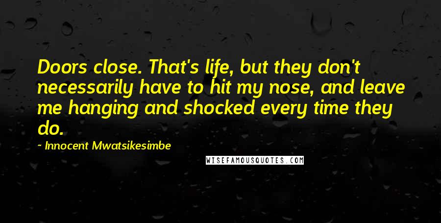 Innocent Mwatsikesimbe Quotes: Doors close. That's life, but they don't necessarily have to hit my nose, and leave me hanging and shocked every time they do.