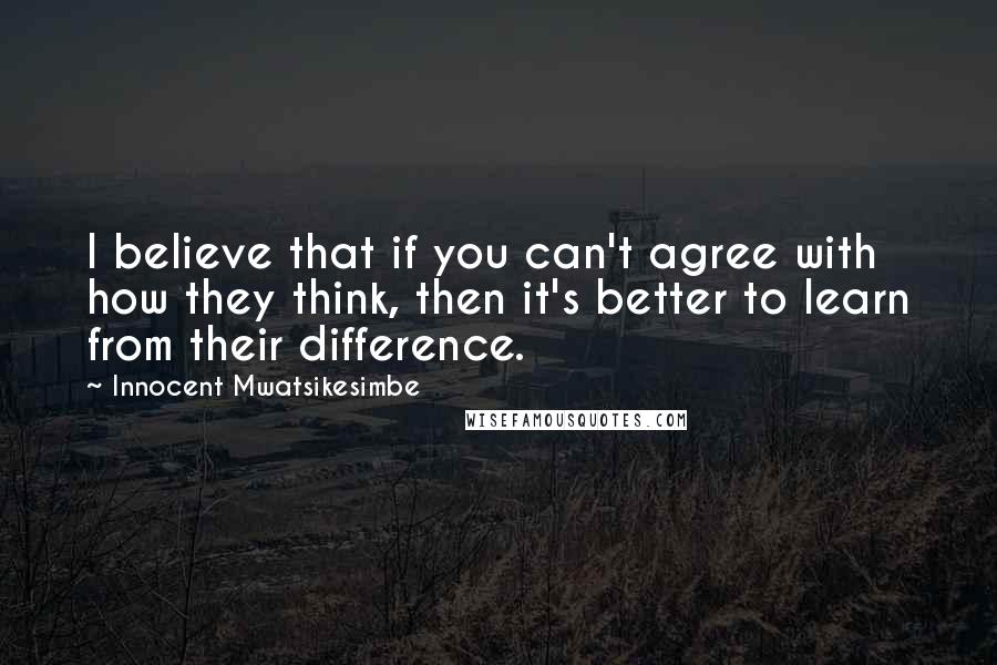 Innocent Mwatsikesimbe Quotes: I believe that if you can't agree with how they think, then it's better to learn from their difference.