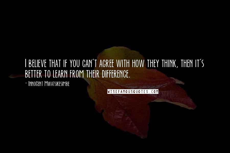 Innocent Mwatsikesimbe Quotes: I believe that if you can't agree with how they think, then it's better to learn from their difference.