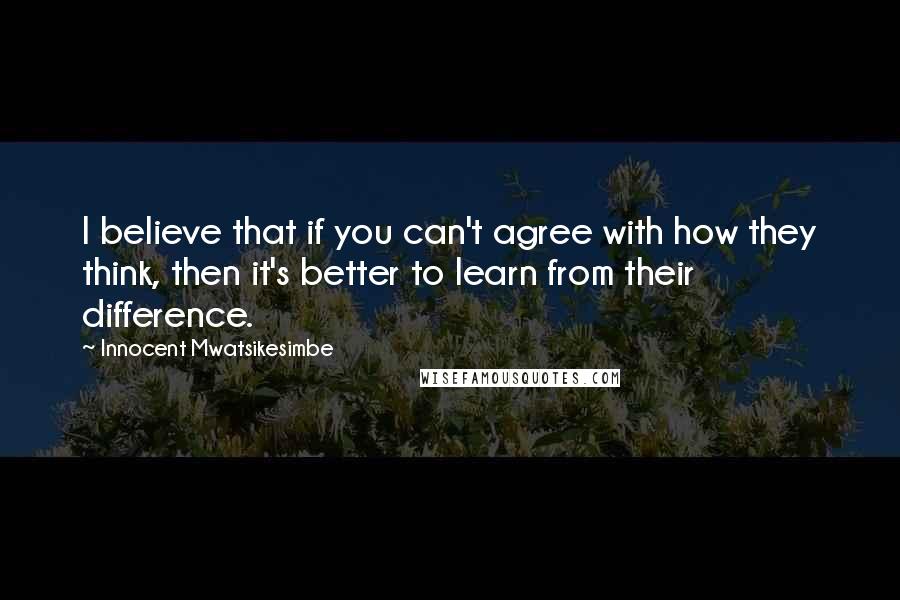 Innocent Mwatsikesimbe Quotes: I believe that if you can't agree with how they think, then it's better to learn from their difference.