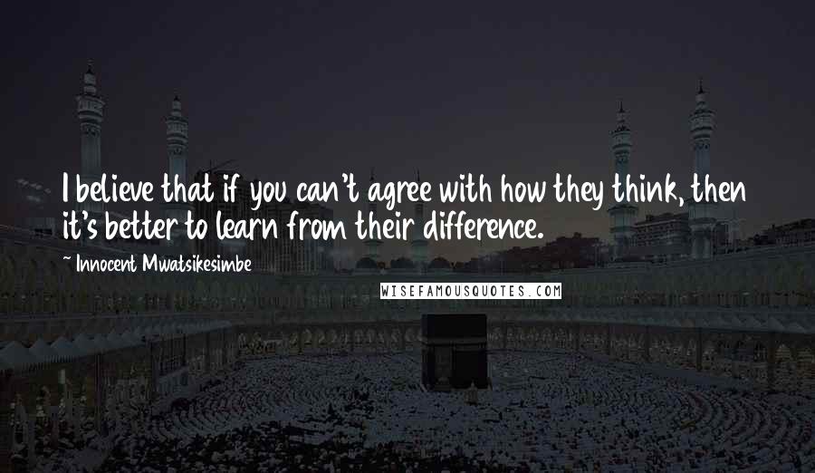 Innocent Mwatsikesimbe Quotes: I believe that if you can't agree with how they think, then it's better to learn from their difference.