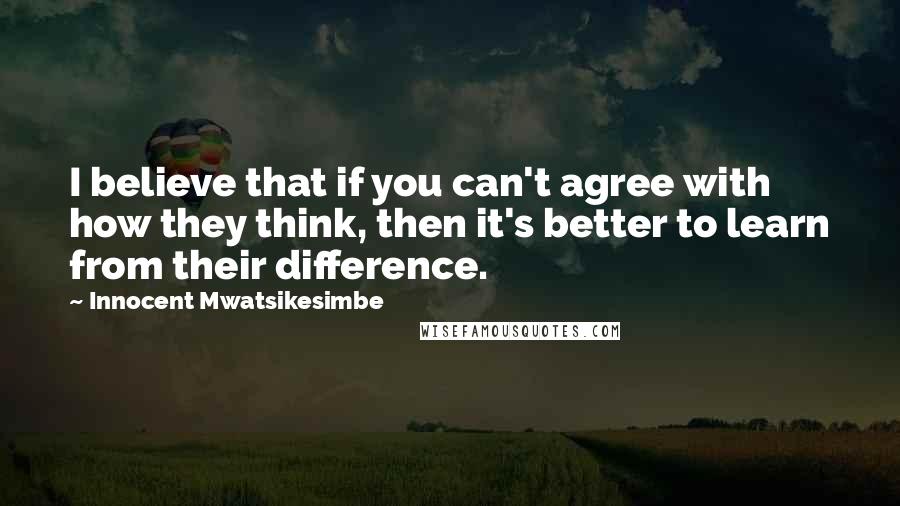Innocent Mwatsikesimbe Quotes: I believe that if you can't agree with how they think, then it's better to learn from their difference.