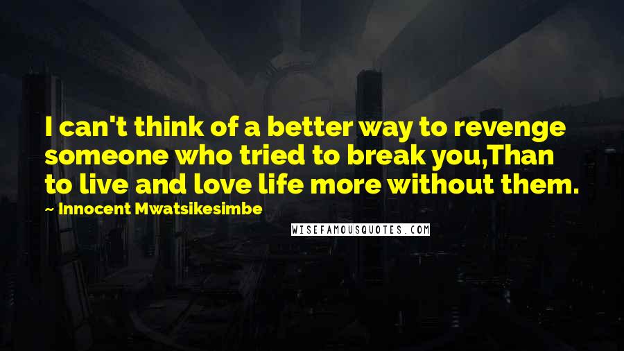 Innocent Mwatsikesimbe Quotes: I can't think of a better way to revenge someone who tried to break you,Than to live and love life more without them.