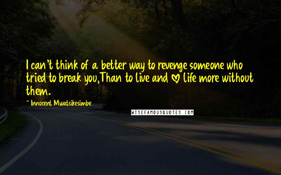 Innocent Mwatsikesimbe Quotes: I can't think of a better way to revenge someone who tried to break you,Than to live and love life more without them.