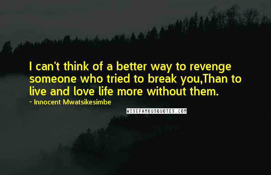 Innocent Mwatsikesimbe Quotes: I can't think of a better way to revenge someone who tried to break you,Than to live and love life more without them.
