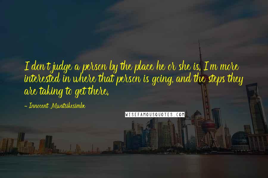 Innocent Mwatsikesimbe Quotes: I don't judge a person by the place he or she is. I'm more interested in where that person is going, and the steps they are taking to get there.