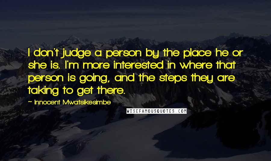 Innocent Mwatsikesimbe Quotes: I don't judge a person by the place he or she is. I'm more interested in where that person is going, and the steps they are taking to get there.