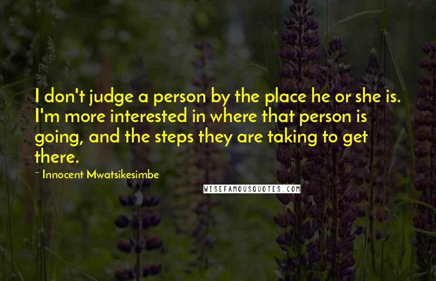Innocent Mwatsikesimbe Quotes: I don't judge a person by the place he or she is. I'm more interested in where that person is going, and the steps they are taking to get there.