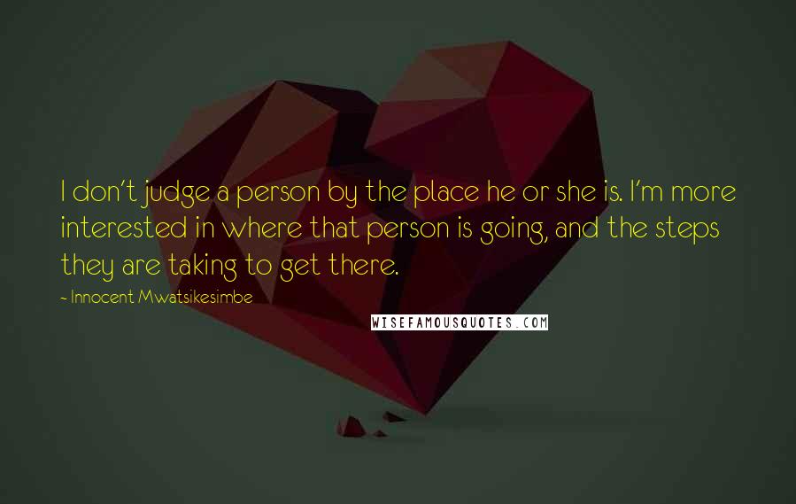 Innocent Mwatsikesimbe Quotes: I don't judge a person by the place he or she is. I'm more interested in where that person is going, and the steps they are taking to get there.