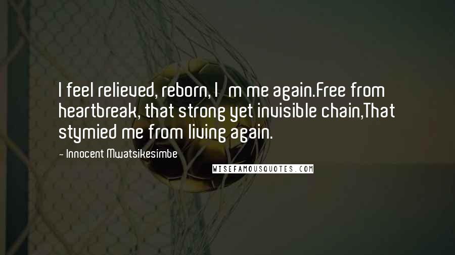 Innocent Mwatsikesimbe Quotes: I feel relieved, reborn, I'm me again.Free from heartbreak, that strong yet invisible chain,That stymied me from living again.