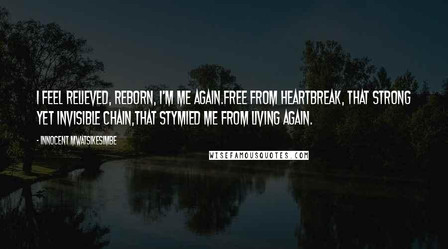 Innocent Mwatsikesimbe Quotes: I feel relieved, reborn, I'm me again.Free from heartbreak, that strong yet invisible chain,That stymied me from living again.