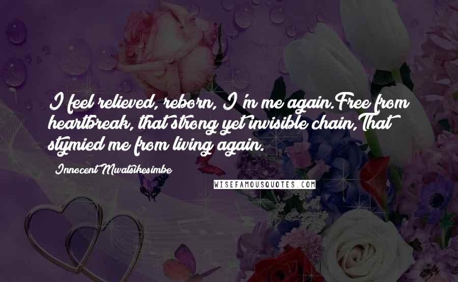 Innocent Mwatsikesimbe Quotes: I feel relieved, reborn, I'm me again.Free from heartbreak, that strong yet invisible chain,That stymied me from living again.