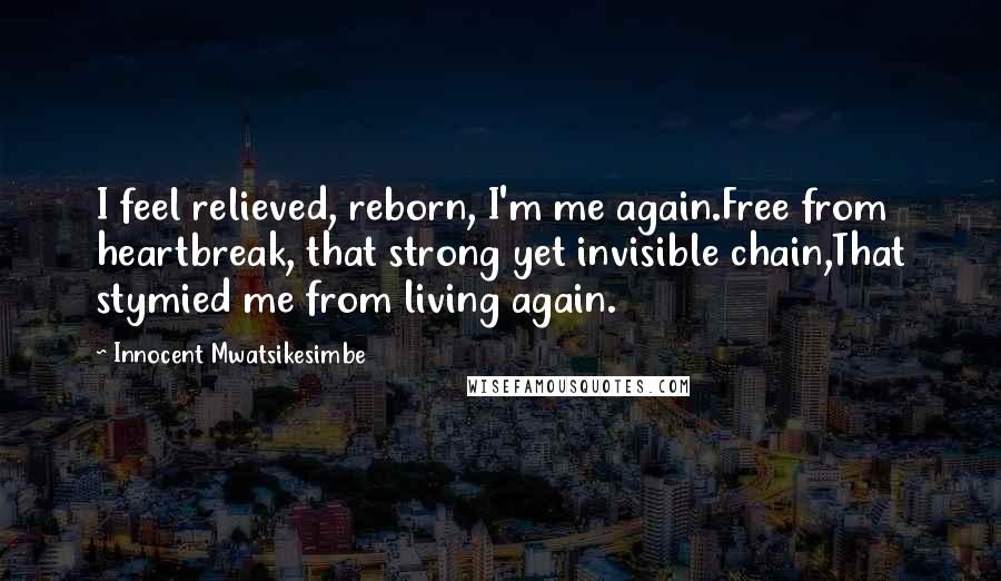 Innocent Mwatsikesimbe Quotes: I feel relieved, reborn, I'm me again.Free from heartbreak, that strong yet invisible chain,That stymied me from living again.