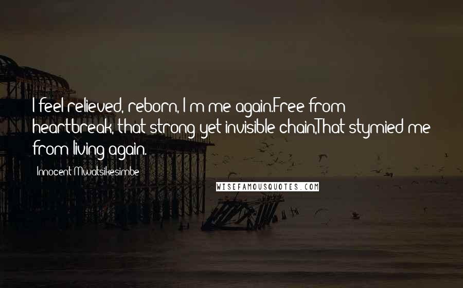 Innocent Mwatsikesimbe Quotes: I feel relieved, reborn, I'm me again.Free from heartbreak, that strong yet invisible chain,That stymied me from living again.