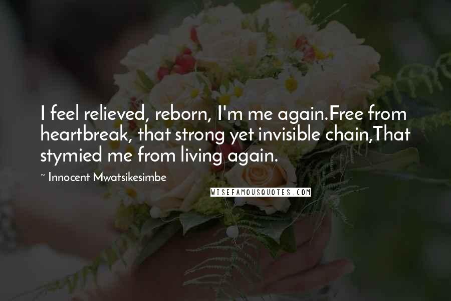 Innocent Mwatsikesimbe Quotes: I feel relieved, reborn, I'm me again.Free from heartbreak, that strong yet invisible chain,That stymied me from living again.