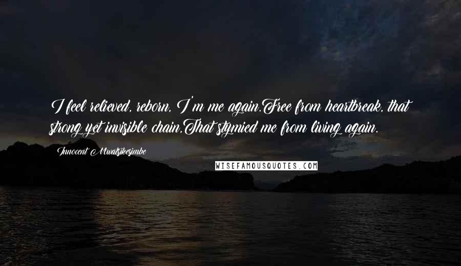 Innocent Mwatsikesimbe Quotes: I feel relieved, reborn, I'm me again.Free from heartbreak, that strong yet invisible chain,That stymied me from living again.