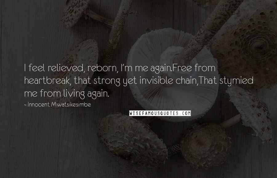 Innocent Mwatsikesimbe Quotes: I feel relieved, reborn, I'm me again.Free from heartbreak, that strong yet invisible chain,That stymied me from living again.