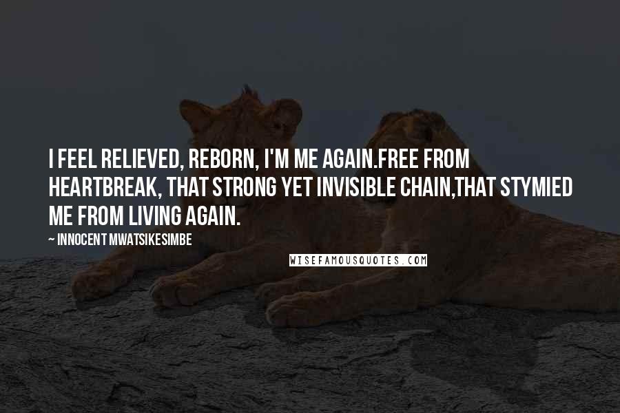 Innocent Mwatsikesimbe Quotes: I feel relieved, reborn, I'm me again.Free from heartbreak, that strong yet invisible chain,That stymied me from living again.