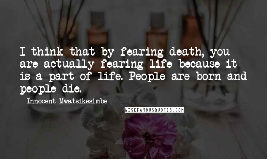 Innocent Mwatsikesimbe Quotes: I think that by fearing death, you are actually fearing life because it is a part of life. People are born and people die.