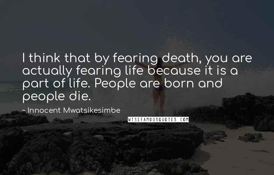 Innocent Mwatsikesimbe Quotes: I think that by fearing death, you are actually fearing life because it is a part of life. People are born and people die.