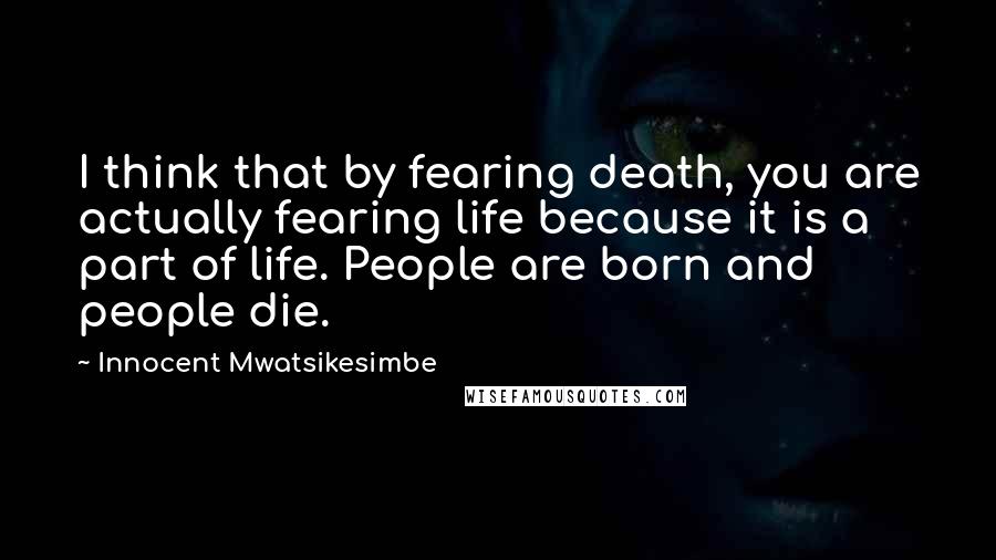 Innocent Mwatsikesimbe Quotes: I think that by fearing death, you are actually fearing life because it is a part of life. People are born and people die.